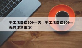 手工活日结300一天（手工活日结300一天的注意事项）