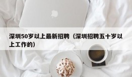 深圳50岁以上最新招聘（深圳招聘五十岁以上工作的）