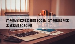 广州急招临时工日结300元（广州找临时工工资日结1010网）