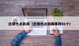 近期热点新闻（近期热点新闻事件50个）