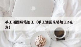 手工活圆珠笔加工（手工活圆珠笔加工2毛一支）