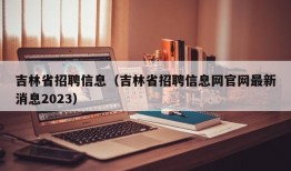 吉林省招聘信息（吉林省招聘信息网官网最新消息2023）