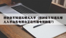 想创业不知道从哪儿入手（想创业不知道从哪儿入手山东电视台正在热播电视剧是?）