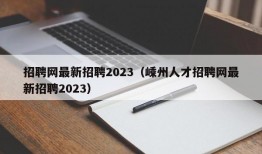 招聘网最新招聘2023（嵊州人才招聘网最新招聘2023）