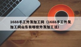 1688手工外发加工网（1688手工外发加工网山东有哪些外发加工活）