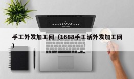 手工外发加工网（1688手工活外发加工网）